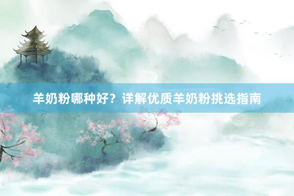羊奶粉哪种好？详解优质羊奶粉挑选指南