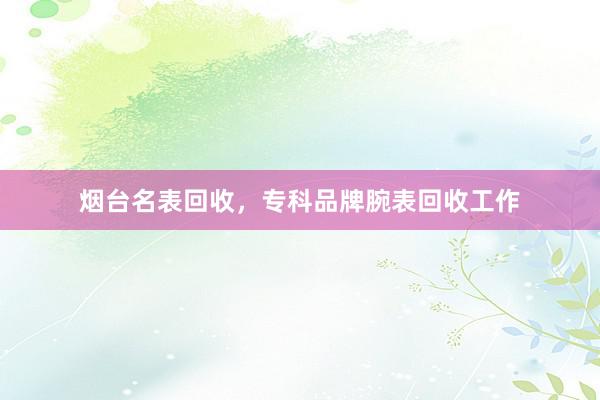 烟台名表回收，专科品牌腕表回收工作